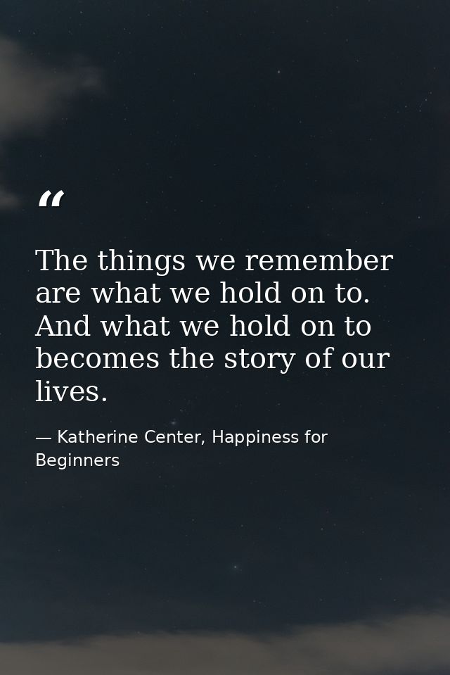 The things we remember are what we hold on to. And what we hold on to becomes the story of our lives. — Katherine Center, Happiness for Beginners