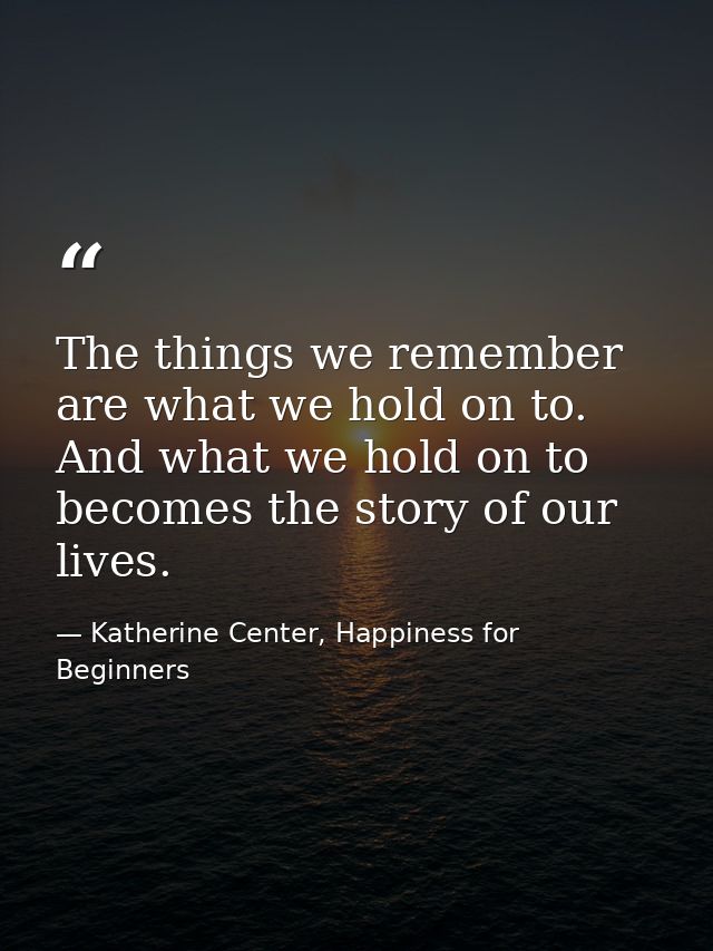 The things we remember are what we hold on to. And what we hold on to becomes the story of our lives. — Katherine Center, Happiness for Beginners