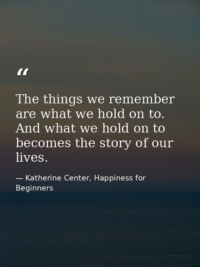 The things we remember are what we hold on to. And what we hold on to becomes the story of our lives. — Katherine Center, Happiness for Beginners