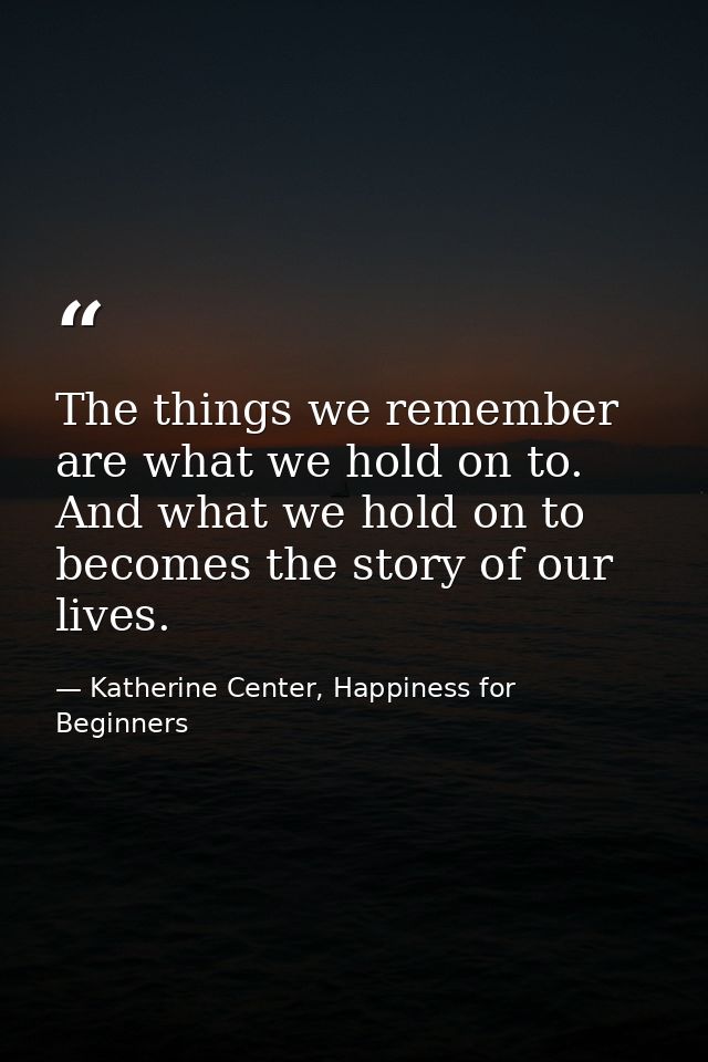 The things we remember are what we hold on to. And what we hold on to becomes the story of our lives. — Katherine Center, Happiness for Beginners