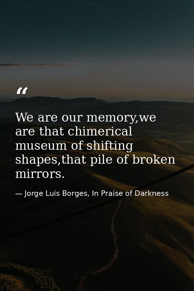 We are our memory,we are that chimerical museum of shifting shapes,that pile of broken mirrors. — Jorge Luis Borges, In Praise of Darkness