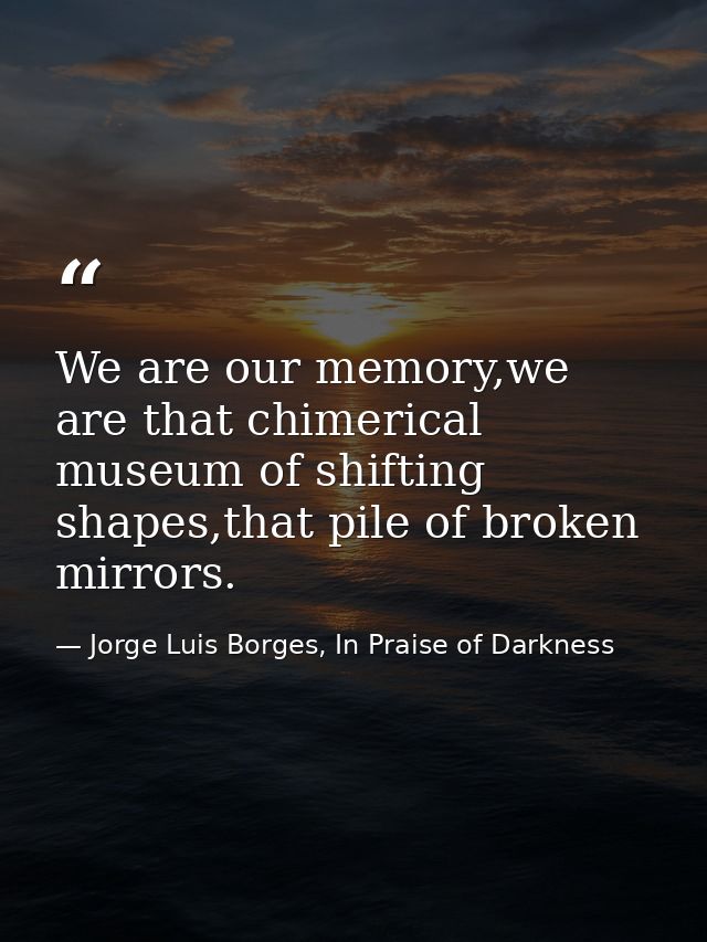 We are our memory,we are that chimerical museum of shifting shapes,that pile of broken mirrors. — Jorge Luis Borges, In Praise of Darkness
