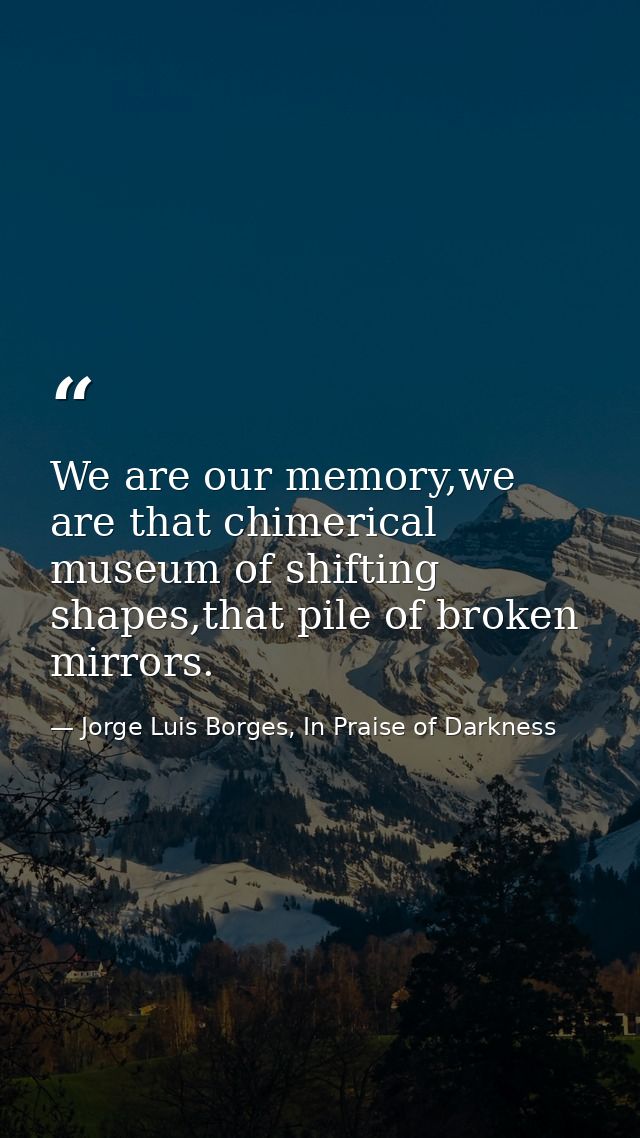 We are our memory,we are that chimerical museum of shifting shapes,that pile of broken mirrors. — Jorge Luis Borges, In Praise of Darkness