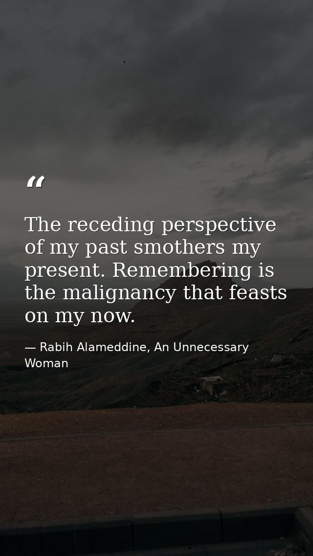 The receding perspective of my past smothers my present. Remembering is the malignancy that feasts on my now. — Rabih Alameddine, An Unnecessary Woman