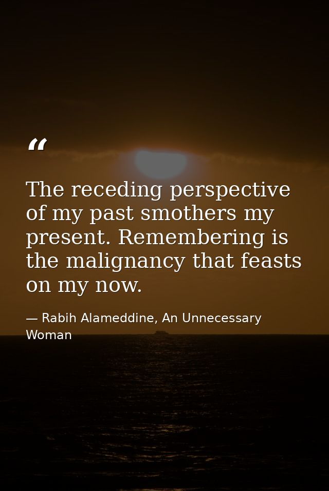 The receding perspective of my past smothers my present. Remembering is the malignancy that feasts on my now. — Rabih Alameddine, An Unnecessary Woman