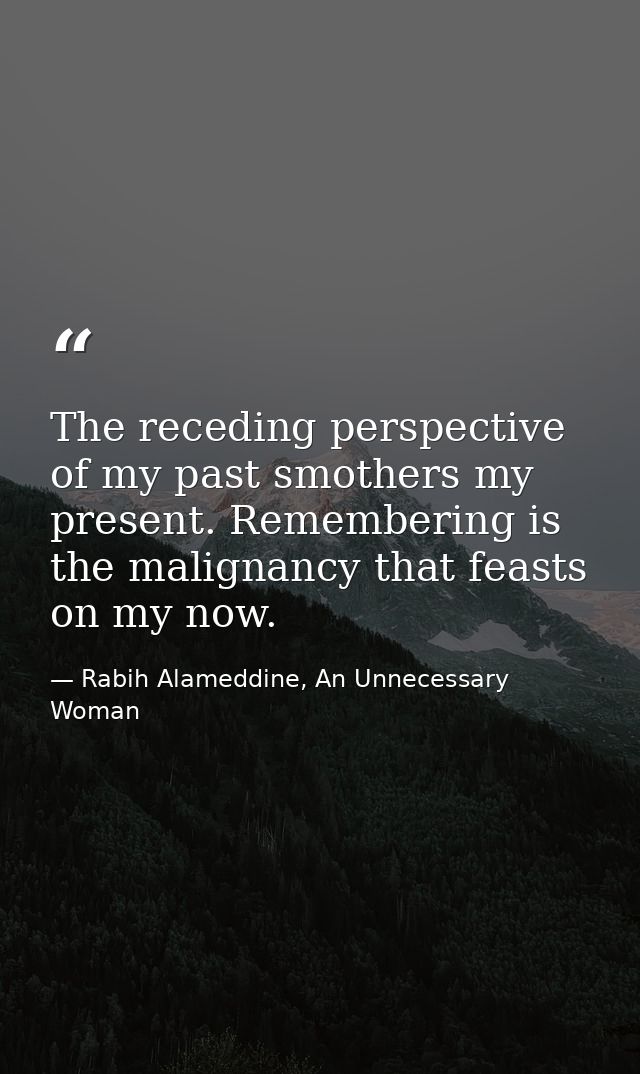 The receding perspective of my past smothers my present. Remembering is the malignancy that feasts on my now. — Rabih Alameddine, An Unnecessary Woman