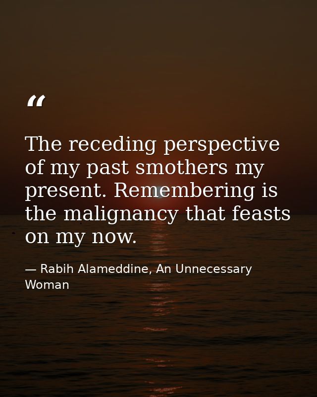 The receding perspective of my past smothers my present. Remembering is the malignancy that feasts on my now. — Rabih Alameddine, An Unnecessary Woman