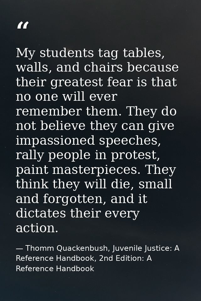 My students tag tables, walls, and chairs because their greatest fear is that no one will ever remember them. They do no — Thomm Quackenbush, Juvenile Justice: A Reference Handbook, 2nd Edition: A Reference Handbook