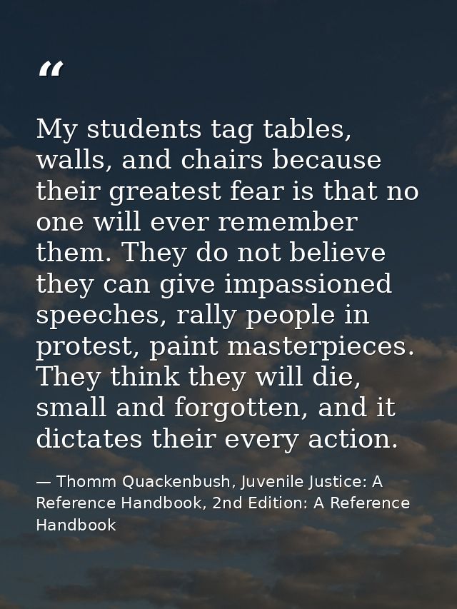 My students tag tables, walls, and chairs because their greatest fear is that no one will ever remember them. They do no — Thomm Quackenbush, Juvenile Justice: A Reference Handbook, 2nd Edition: A Reference Handbook