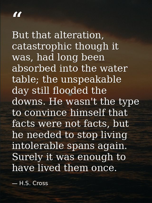 But that alteration, catastrophic though it was, had long been absorbed into the water table; the unspeakable day still  — H.S. Cross