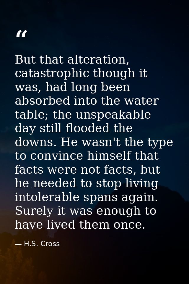 But that alteration, catastrophic though it was, had long been absorbed into the water table; the unspeakable day still  — H.S. Cross