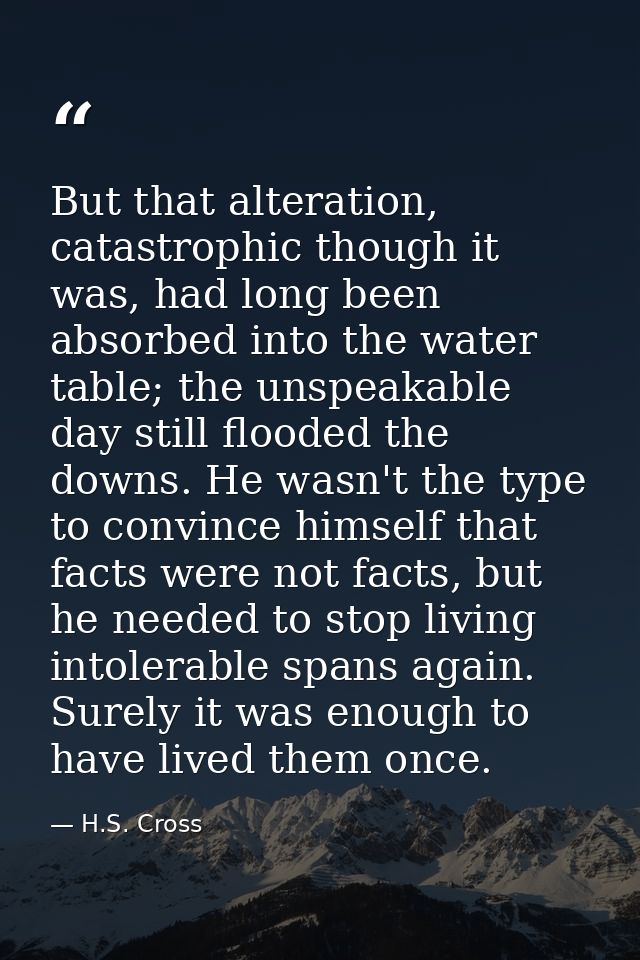 But that alteration, catastrophic though it was, had long been absorbed into the water table; the unspeakable day still  — H.S. Cross