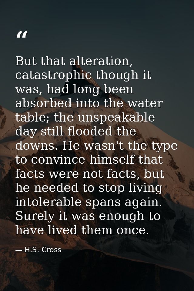 But that alteration, catastrophic though it was, had long been absorbed into the water table; the unspeakable day still  — H.S. Cross