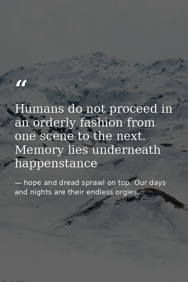 Humans do not proceed in an orderly fashion from one scene to the next. Memory lies underneath happenstance — hope and dread sprawl on top. Our days and nights are their endless orgies.