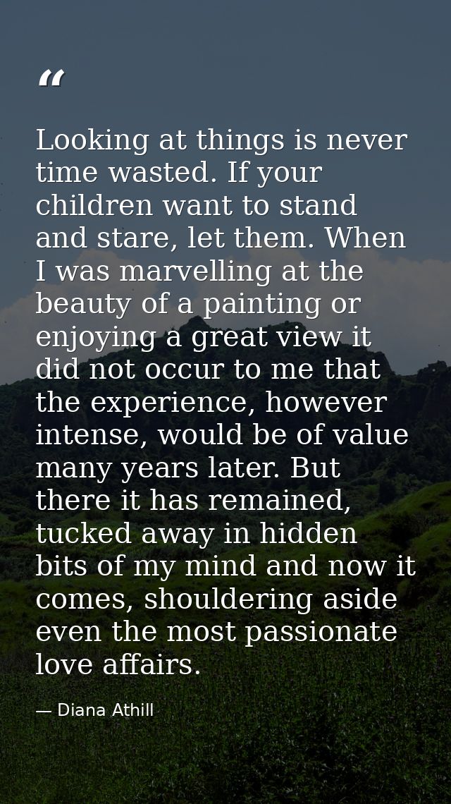 Looking at things is never time wasted. If your children want to stand and stare, let them. When I was marvelling at the — Diana Athill