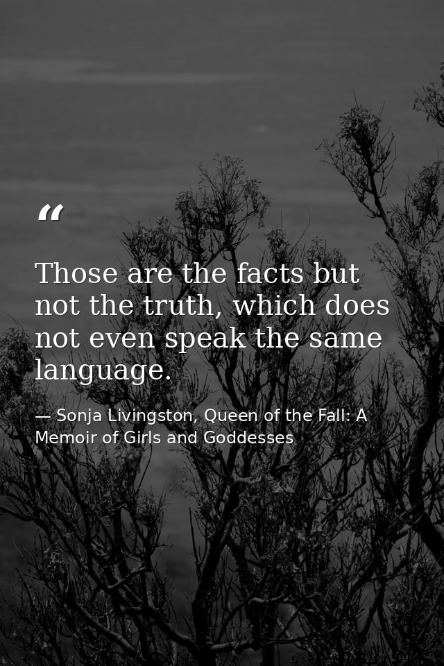 Those are the facts but not the truth, which does not even speak the same language. — Sonja Livingston, Queen of the Fall: A Memoir of Girls and Goddesses