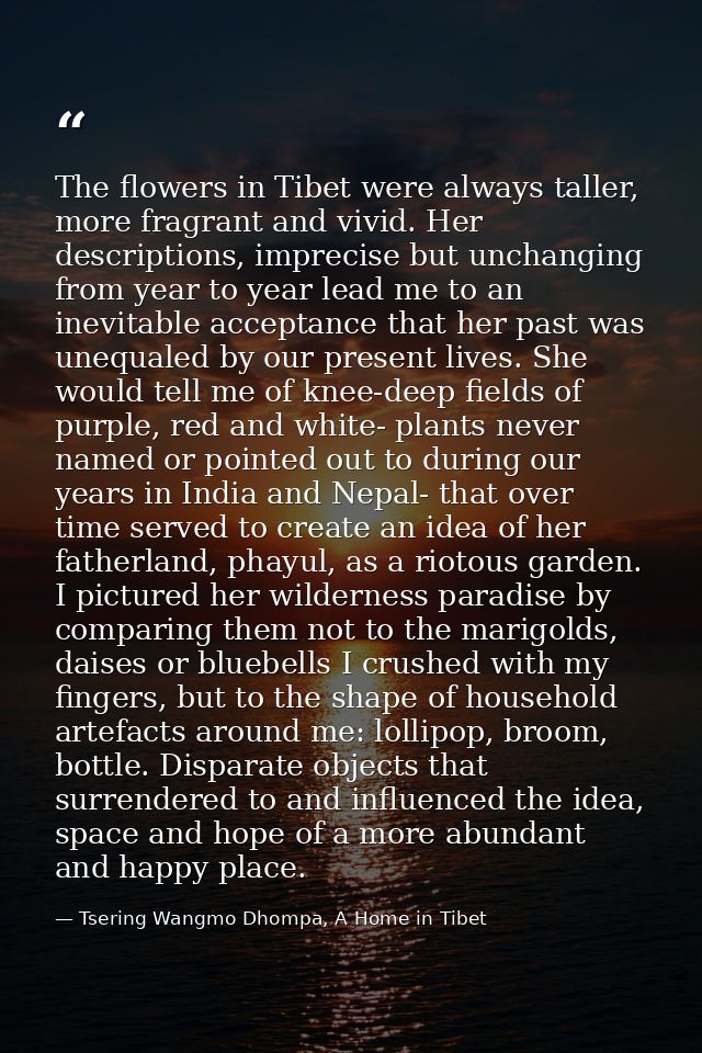 The flowers in Tibet were always taller, more fragrant and vivid. Her descriptions, imprecise but unchanging from year t — Tsering Wangmo Dhompa, A Home in Tibet