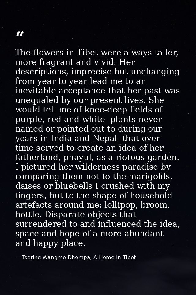 The flowers in Tibet were always taller, more fragrant and vivid. Her descriptions, imprecise but unchanging from year t — Tsering Wangmo Dhompa, A Home in Tibet