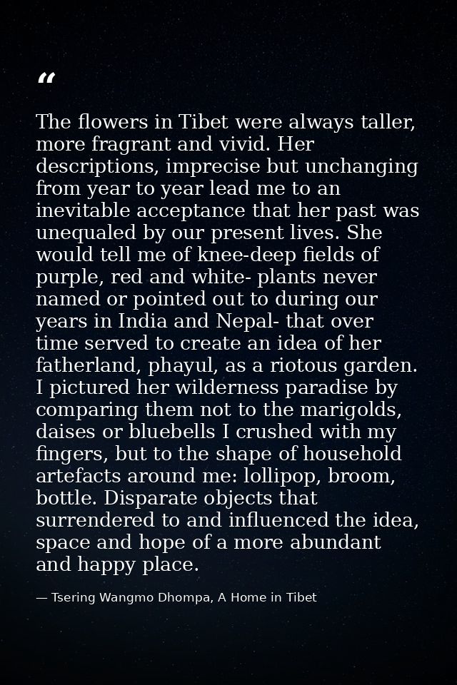 The flowers in Tibet were always taller, more fragrant and vivid. Her descriptions, imprecise but unchanging from year t — Tsering Wangmo Dhompa, A Home in Tibet