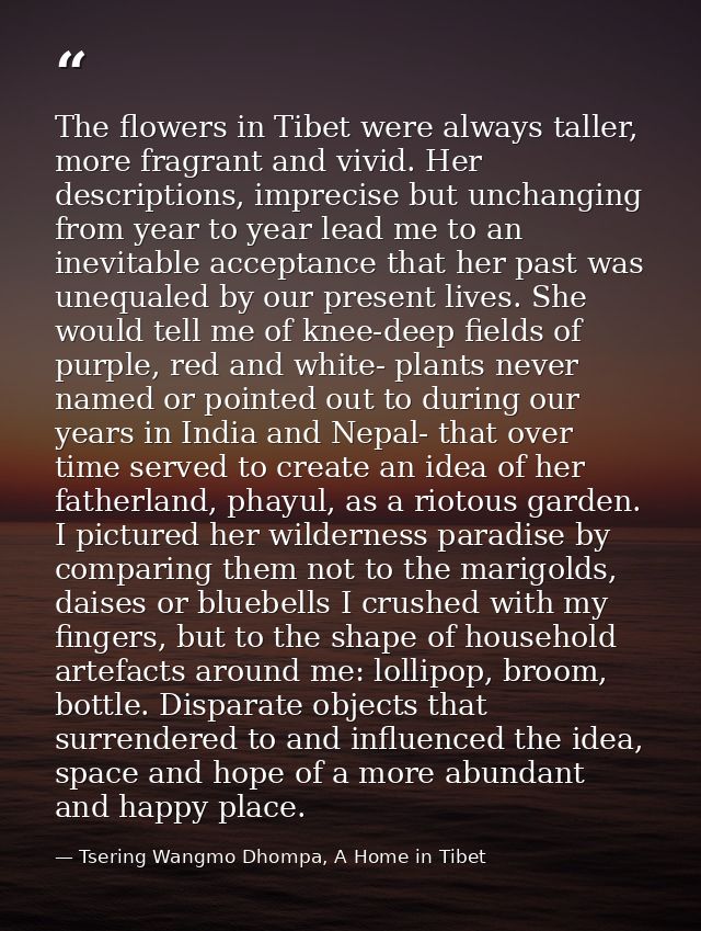 The flowers in Tibet were always taller, more fragrant and vivid. Her descriptions, imprecise but unchanging from year t — Tsering Wangmo Dhompa, A Home in Tibet