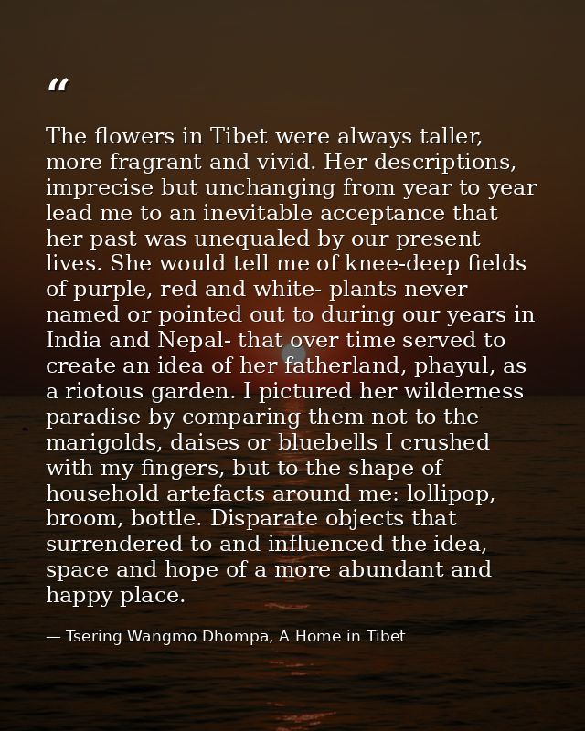 The flowers in Tibet were always taller, more fragrant and vivid. Her descriptions, imprecise but unchanging from year t — Tsering Wangmo Dhompa, A Home in Tibet