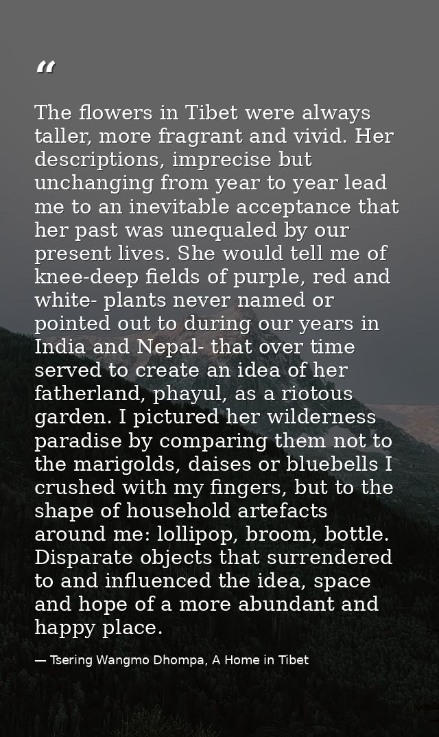 The flowers in Tibet were always taller, more fragrant and vivid. Her descriptions, imprecise but unchanging from year t — Tsering Wangmo Dhompa, A Home in Tibet
