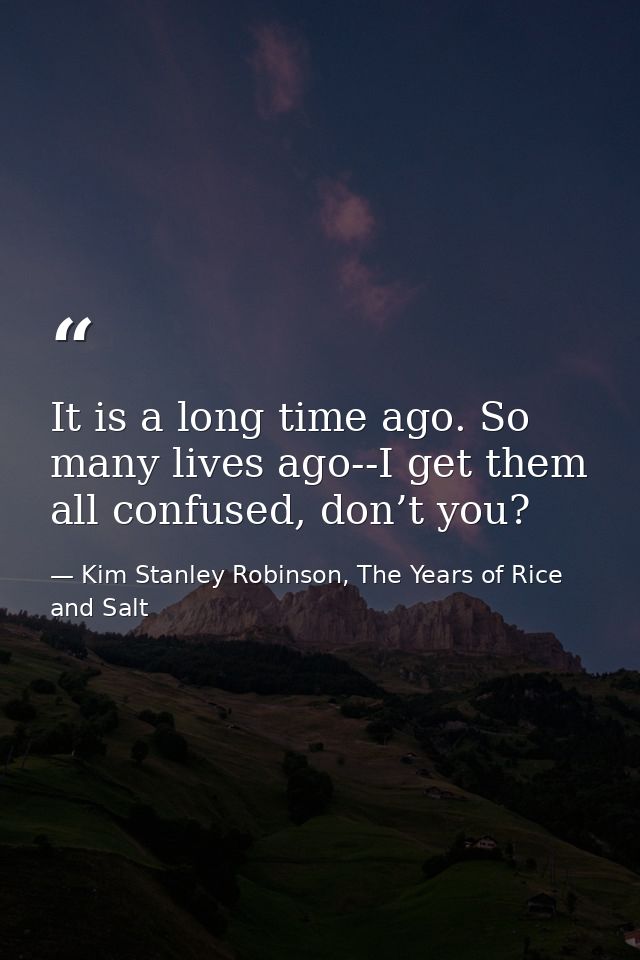 It is a long time ago. So many lives ago--I get them all confused, don’t you? — Kim Stanley Robinson, The Years of Rice and Salt