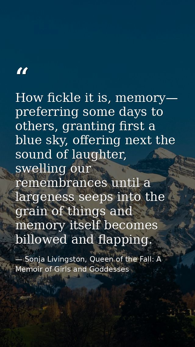 How fickle it is, memory— preferring some days to others, granting first a blue sky, offering next the sound of laughter — Sonja Livingston, Queen of the Fall: A Memoir of Girls and Goddesses