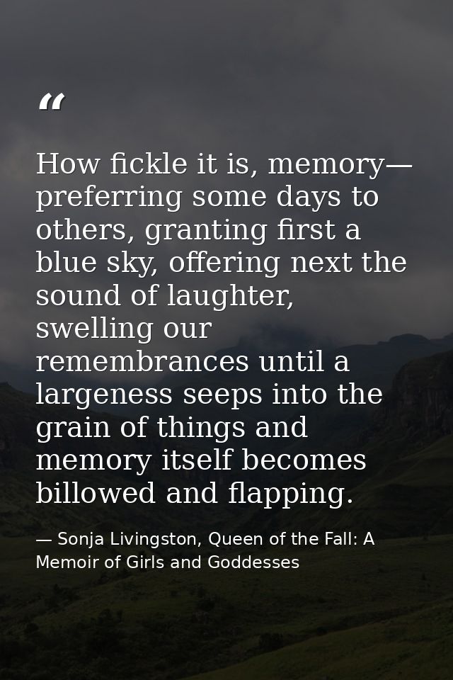 How fickle it is, memory— preferring some days to others, granting first a blue sky, offering next the sound of laughter — Sonja Livingston, Queen of the Fall: A Memoir of Girls and Goddesses