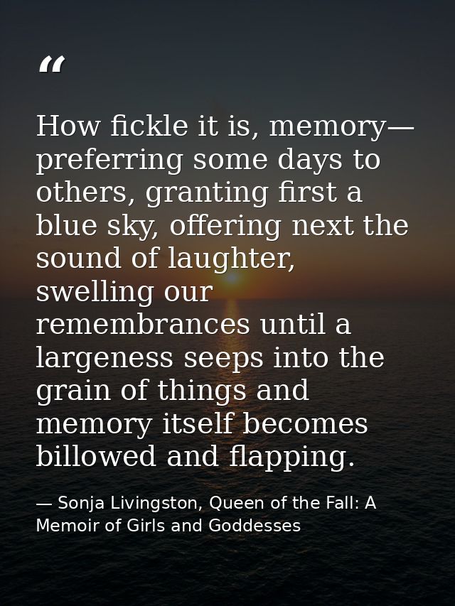 How fickle it is, memory— preferring some days to others, granting first a blue sky, offering next the sound of laughter — Sonja Livingston, Queen of the Fall: A Memoir of Girls and Goddesses