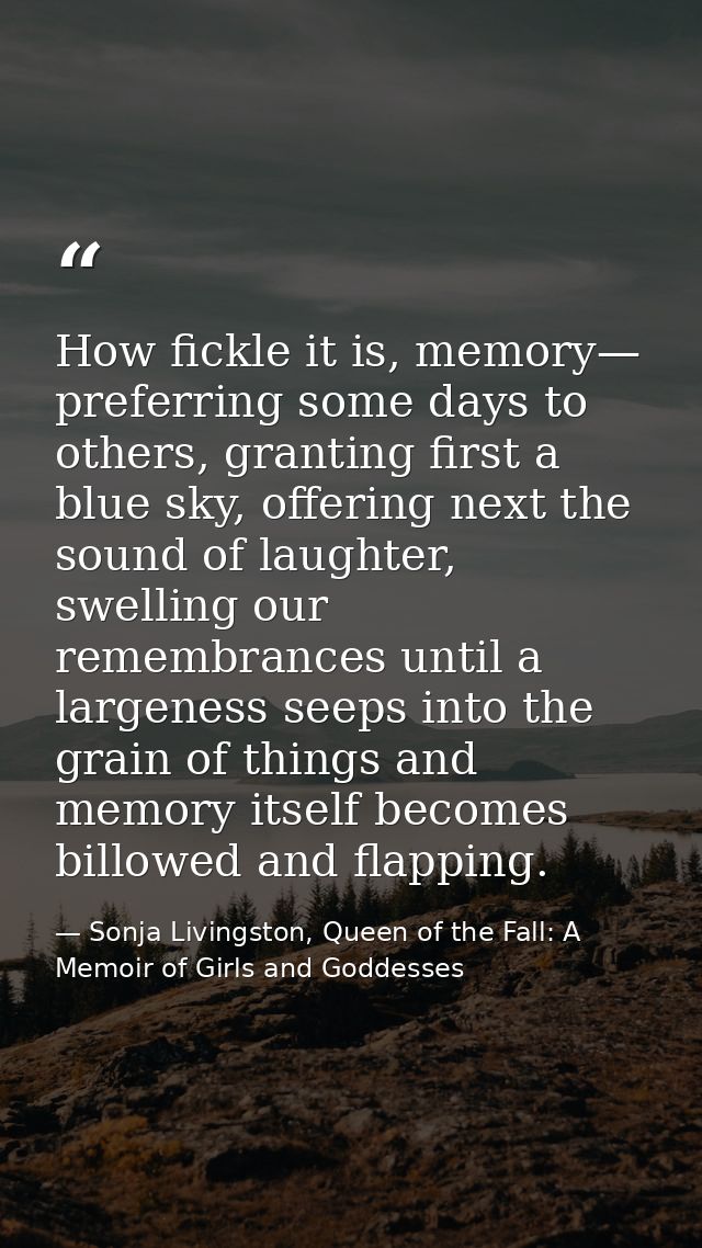 How fickle it is, memory— preferring some days to others, granting first a blue sky, offering next the sound of laughter — Sonja Livingston, Queen of the Fall: A Memoir of Girls and Goddesses