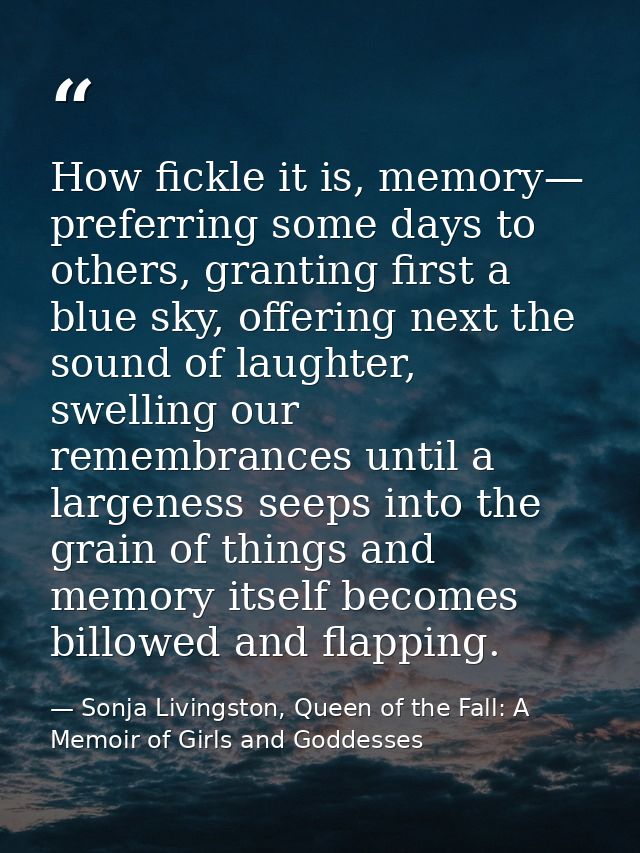 How fickle it is, memory— preferring some days to others, granting first a blue sky, offering next the sound of laughter — Sonja Livingston, Queen of the Fall: A Memoir of Girls and Goddesses