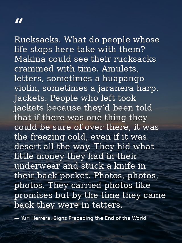Rucksacks. What do people whose life stops here take with them? Makina could see their rucksacks crammed with time. Amul — Yuri Herrera, Signs Preceding the End of the World