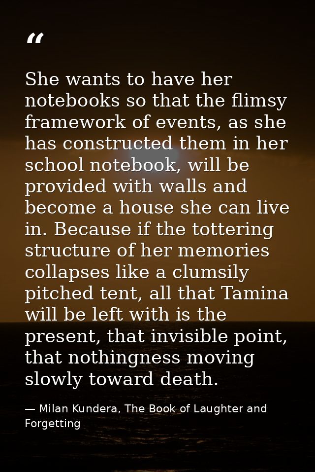 She wants to have her notebooks so that the flimsy framework of events, as she has constructed them in her school notebo — Milan Kundera, The Book of Laughter and Forgetting