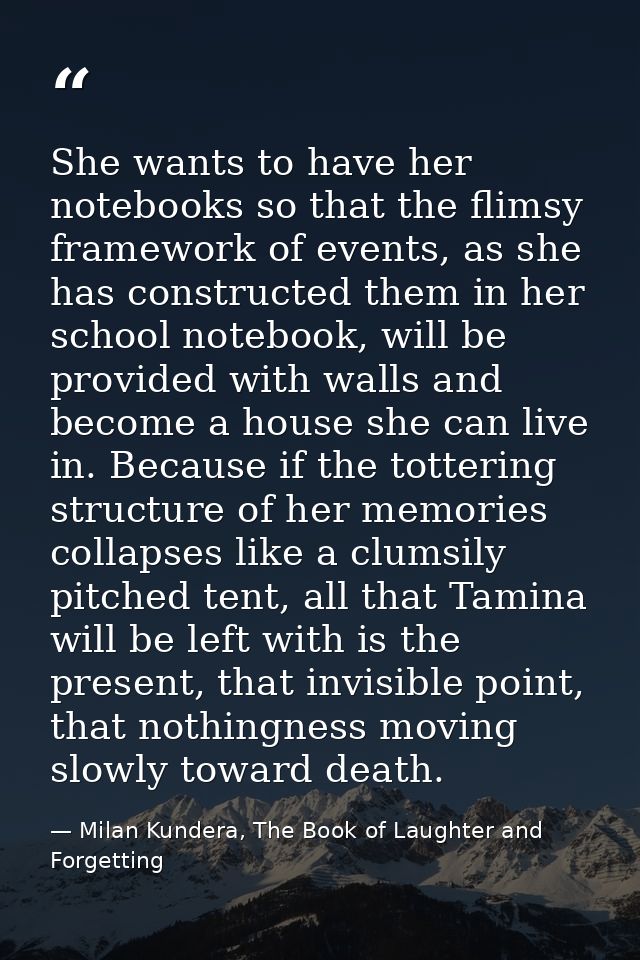 She wants to have her notebooks so that the flimsy framework of events, as she has constructed them in her school notebo — Milan Kundera, The Book of Laughter and Forgetting