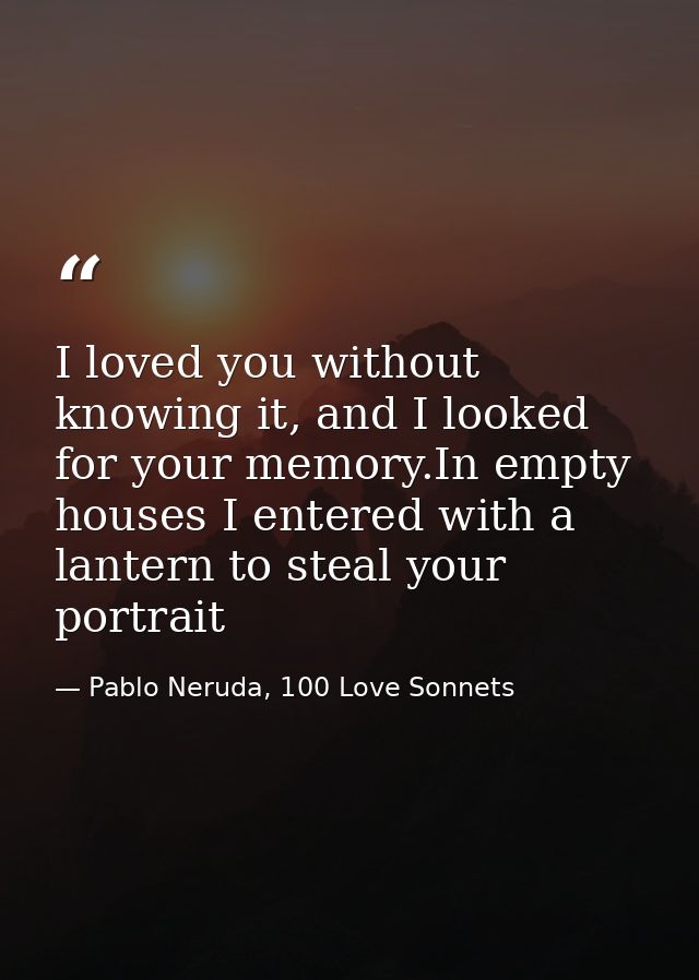 I loved you without knowing it, and I looked for your memory.In empty houses I entered with a lantern to steal your port — Pablo Neruda, 100 Love Sonnets