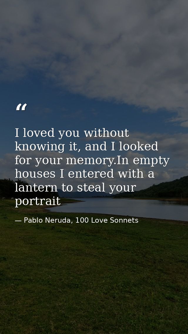 I loved you without knowing it, and I looked for your memory.In empty houses I entered with a lantern to steal your port — Pablo Neruda, 100 Love Sonnets