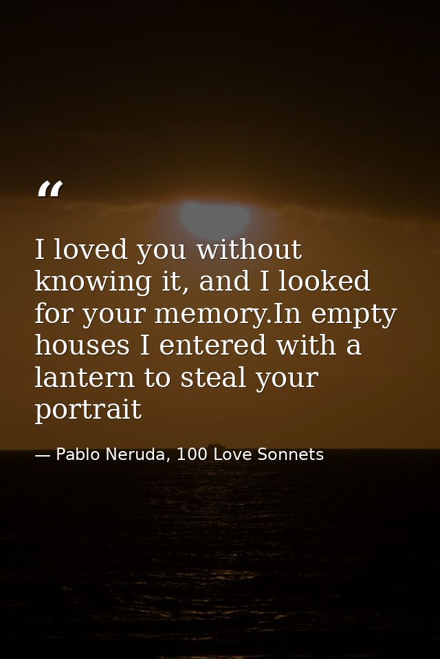 I loved you without knowing it, and I looked for your memory.In empty houses I entered with a lantern to steal your port — Pablo Neruda, 100 Love Sonnets