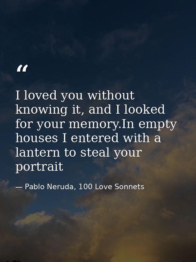 I loved you without knowing it, and I looked for your memory.In empty houses I entered with a lantern to steal your port — Pablo Neruda, 100 Love Sonnets
