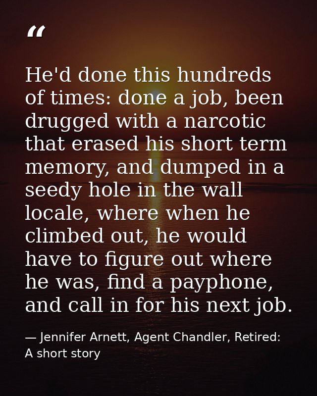 He'd done this hundreds of times: done a job, been drugged with a narcotic that erased his short term memory, and dumped — Jennifer Arnett, Agent Chandler, Retired: A short story