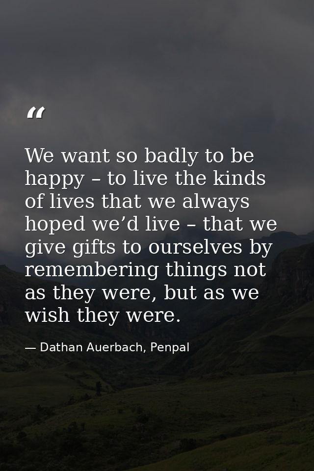 We want so badly to be happy – to live the kinds of lives that we always hoped we’d live – that we give gifts to ourselv — Dathan Auerbach, Penpal
