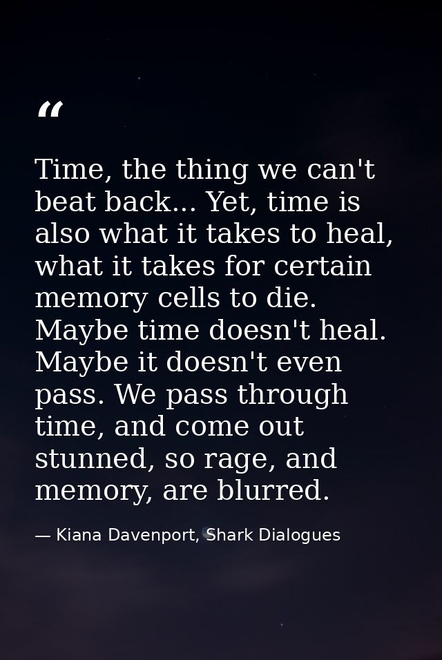 Time, the thing we can't beat back... Yet, time is also what it takes to heal, what it takes for certain memory cells to — Kiana Davenport, Shark Dialogues