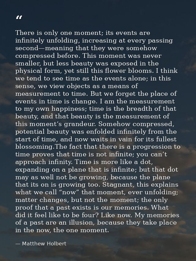 There is only one moment; its events are infinitely unfolding, increasing at every passing second—meaning that they were — Matthew Holbert