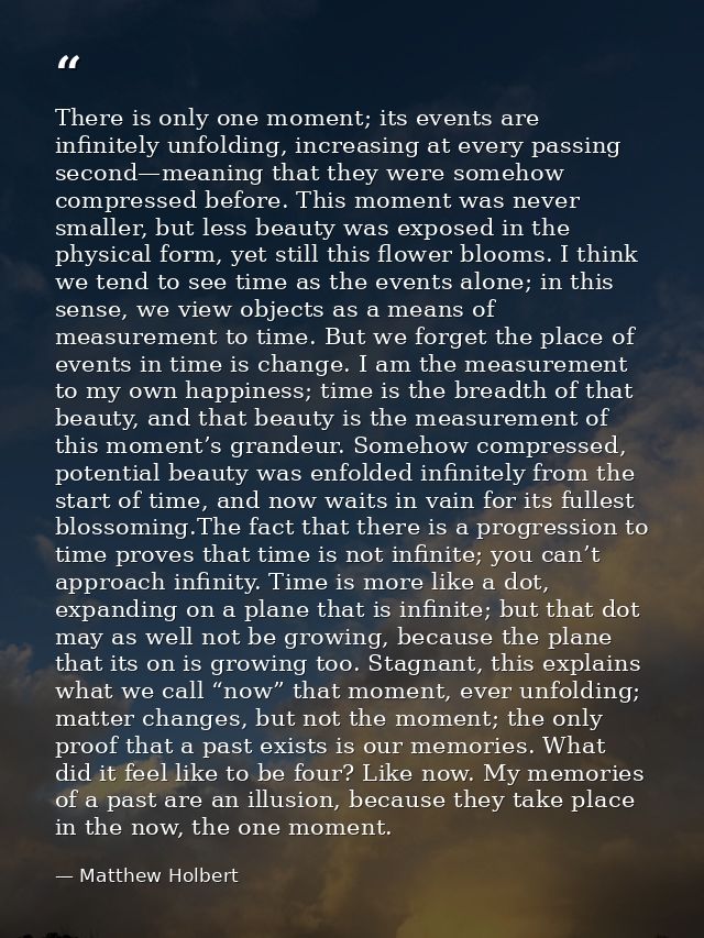 There is only one moment; its events are infinitely unfolding, increasing at every passing second—meaning that they were — Matthew Holbert