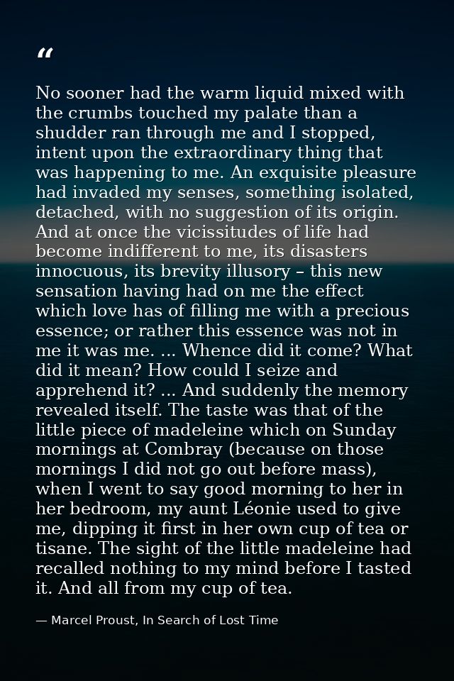 No sooner had the warm liquid mixed with the crumbs touched my palate than a shudder ran through me and I stopped, inten — Marcel Proust, In Search of Lost Time