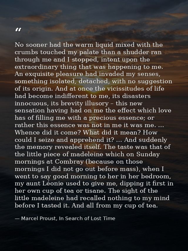 No sooner had the warm liquid mixed with the crumbs touched my palate than a shudder ran through me and I stopped, inten — Marcel Proust, In Search of Lost Time