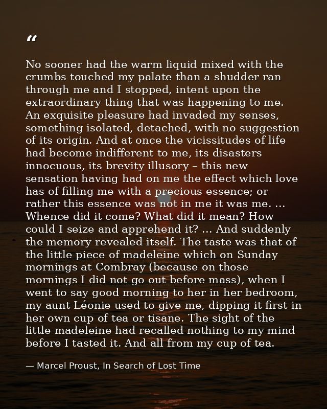 No sooner had the warm liquid mixed with the crumbs touched my palate than a shudder ran through me and I stopped, inten — Marcel Proust, In Search of Lost Time