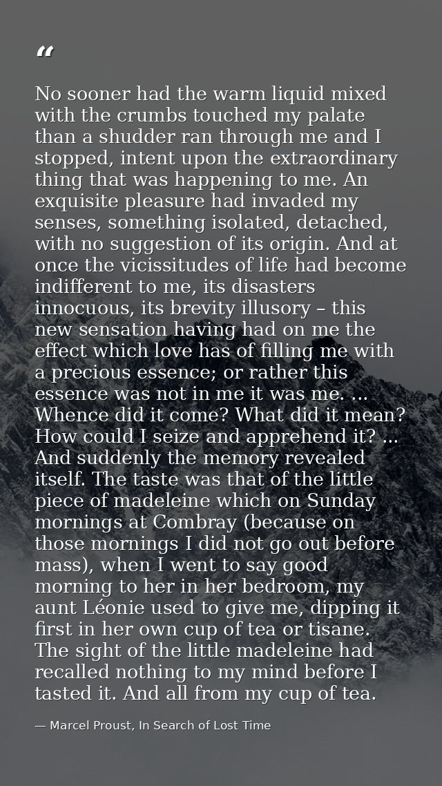 No sooner had the warm liquid mixed with the crumbs touched my palate than a shudder ran through me and I stopped, inten — Marcel Proust, In Search of Lost Time