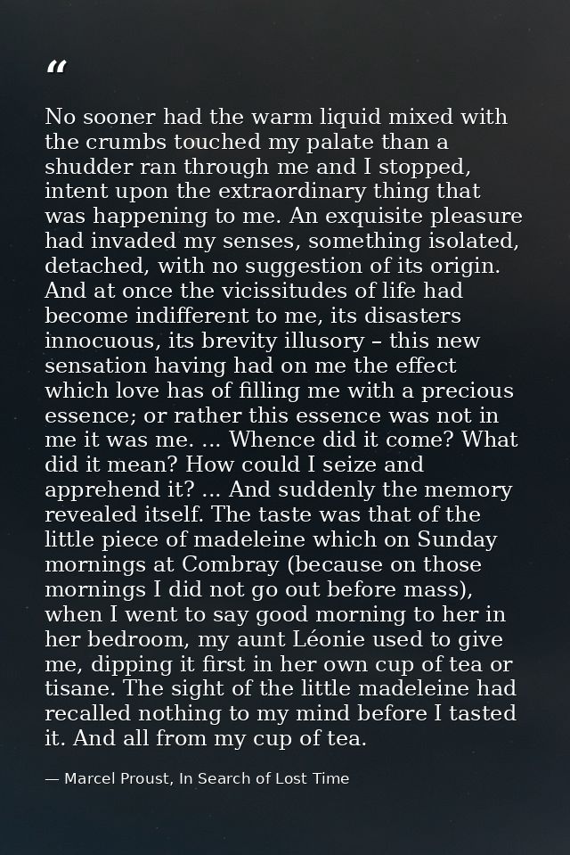 No sooner had the warm liquid mixed with the crumbs touched my palate than a shudder ran through me and I stopped, inten — Marcel Proust, In Search of Lost Time