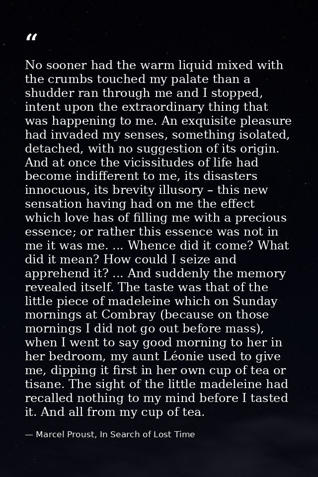 No sooner had the warm liquid mixed with the crumbs touched my palate than a shudder ran through me and I stopped, inten — Marcel Proust, In Search of Lost Time